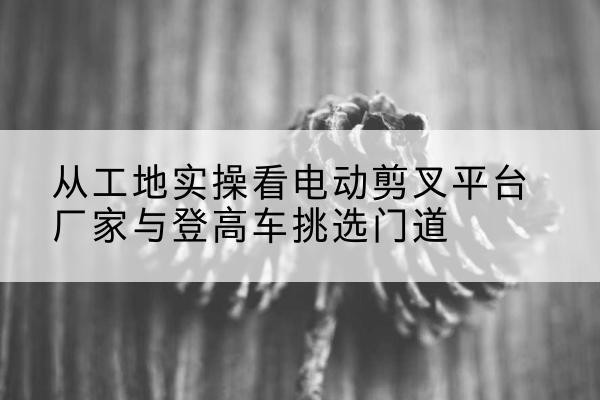 双滦电动剪叉升降平台厂家-从工地实操看电动剪叉平台厂家与登高车挑选门道