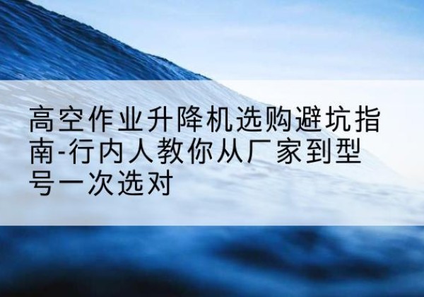 双滦升降平台厂家-高空作业升降机选购避坑指南-行内人教你从厂家到型号一次选对