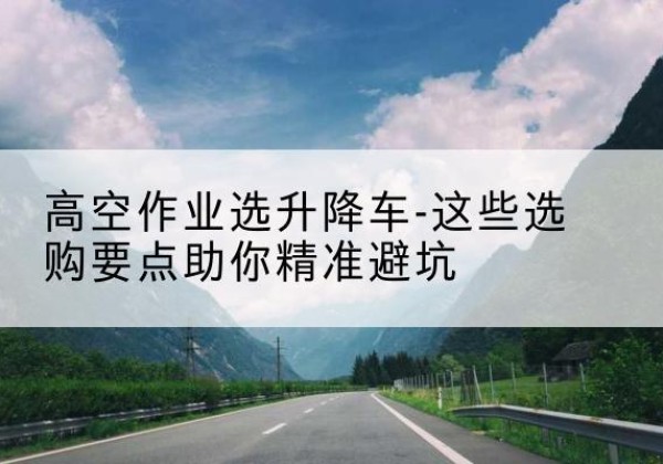 双滦升降车厂家-高空作业选升降车-这些选购要点助你*避坑
