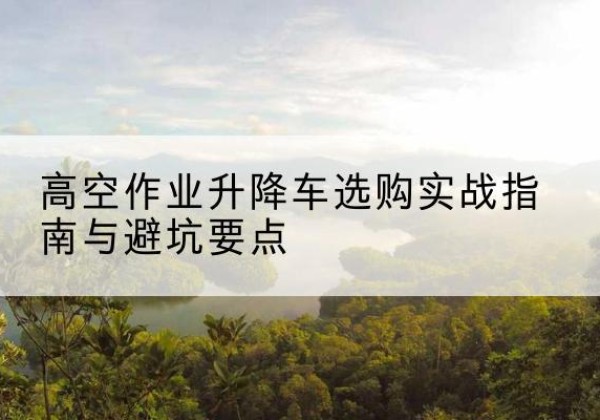 双滦升降车怎么选-高空作业升降车选购实战指南与避坑要点