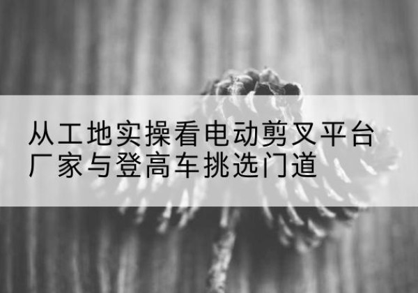 双滦电动剪叉升降平台厂家-从工地实操看电动剪叉平台厂家与登高车挑选门道